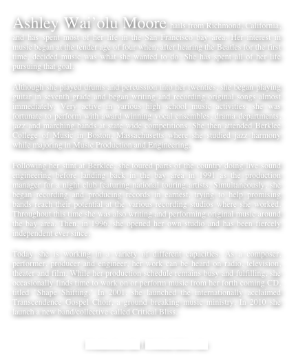 Ashley Wai’olu Moore hails from Richmond, California, and has spent most of her life in the San Francisco bay area. Her interest in music began at the tender age of four when, after hearing the Beatles for the first time, decided music was what she wanted to do. She has spent all of her life pursuing that goal.
Although she played drums and percussion into her twenties, she began playing guitar in seventh grade and began writing and recording original songs almost immediately. Very active in various high school music activities, she was fortunate to perform with award winning vocal ensembles, drama departments, jazz and marching bands at state wide competitions. She then attended Berklee College of Music in Boston, Massachusetts where she studied jazz harmony while majoring in Music Production and Engineering.
Following her stint at Berklee, she toured parts of the country doing live sound engineering before landing back in the bay area in 1991 as the production manager for a night club featuring national touring artists. Simultaneously, she began recording and producing records in earnest, trying to help promising bands reach their potential at the various recording studios where she worked. Throughout this time she was also writing and performing original music around the bay area. Then, in 1996, she opened her own studio and has been fiercely independent ever since.
Today she is working in a variety of different capacities. As a composer, performer, producer and engineer, her work can be heard on radio, television, theater and film. While her production schedule remains busy and fulfilling, she occasionally finds time to work on or perform music from her forth coming CD, titled "Shape Shifting." In 2001, she launched the internationally acclaimed Transcendence Gospel Choir, a ground breaking music ministry. In 2010 she launch a new band/collective called Critical Bliss.
 
Production site | Critical Bliss site